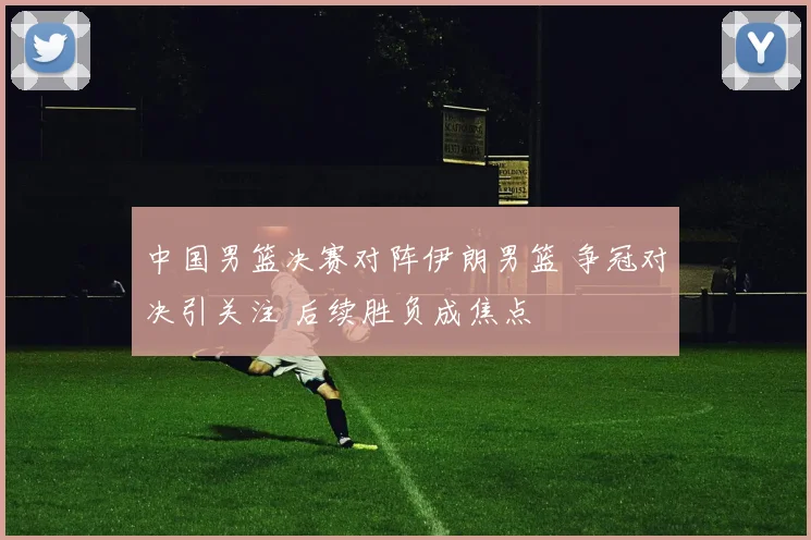 中国男篮决赛对阵伊朗男篮 争冠对决引关注 后续胜负成焦点