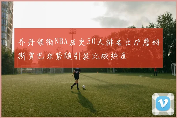 乔丹领衔NBA历史50大排名出炉詹姆斯贾巴尔紧随引发比较热度
