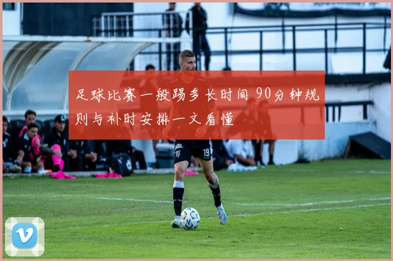 足球比赛一般踢多长时间 90分钟规则与补时安排一文看懂