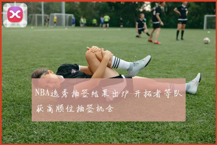 NBA选秀抽签结果出炉 开拓者等队获高顺位抽签机会