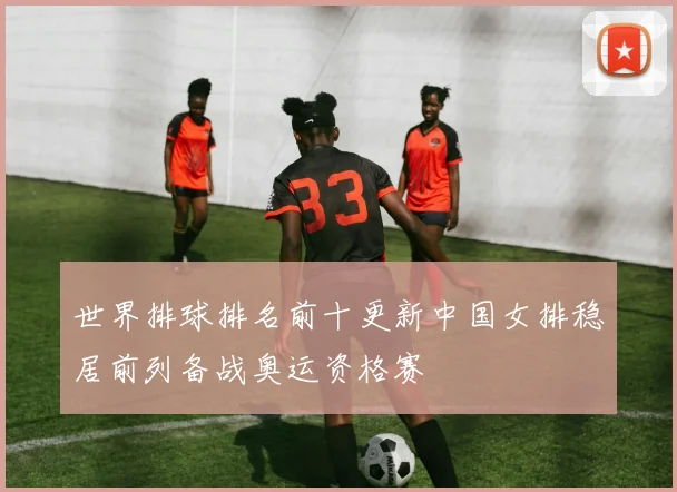 世界排球排名前十更新中国女排稳居前列备战奥运资格赛