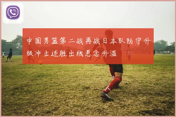 中国男篮第二战再战日本队防守升级冲击连胜出线悬念升温