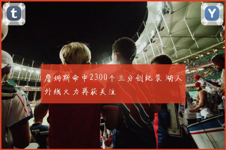 詹姆斯命中2300个三分创纪录 湖人外线火力再获关注