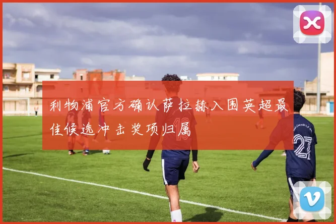 利物浦官方确认萨拉赫入围英超最佳候选冲击奖项归属