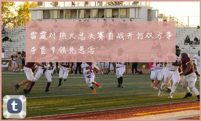 雷霆对热火总决赛首战开打双方争夺首节领先悬念