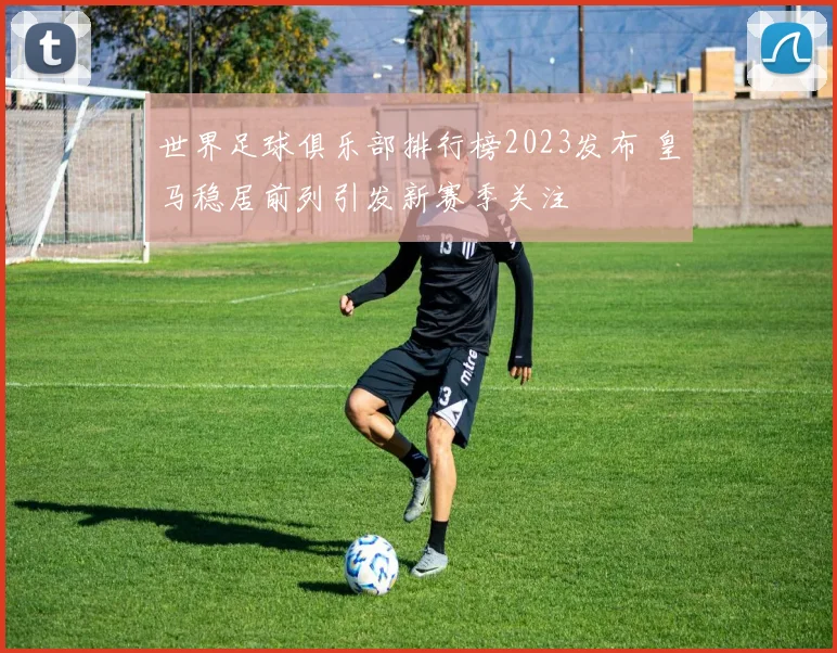 世界足球俱乐部排行榜2023发布 皇马稳居前列引发新赛季关注