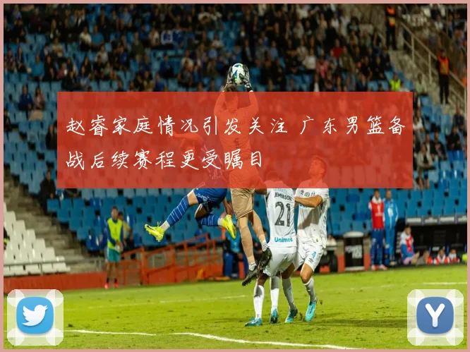 赵睿家庭情况引发关注 广东男篮备战后续赛程更受瞩目