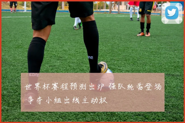 世界杯赛程预测出炉 强队轮番登场 争夺小组出线主动权