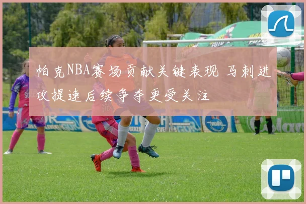 帕克NBA赛场贡献关键表现 马刺进攻提速后续争夺更受关注