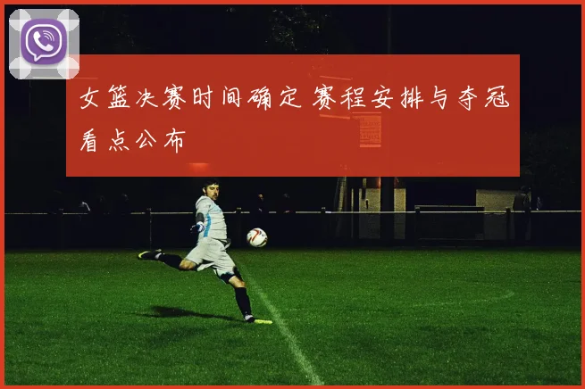 女篮决赛时间确定 赛程安排与夺冠看点公布