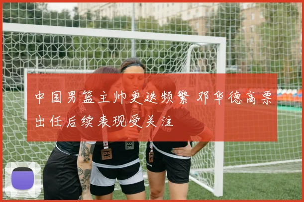 中国男篮主帅更迭频繁 邓华德高票出任后续表现受关注