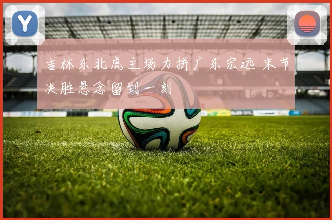 吉林东北虎主场力拼广东宏远 末节决胜悬念留到一刻