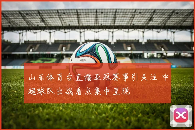 山东体育台直播亚冠赛事引关注 中超球队出战看点集中呈现