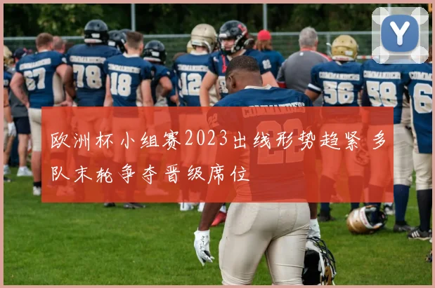 欧洲杯小组赛2023出线形势趋紧 多队末轮争夺晋级席位