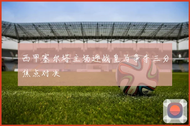 西甲塞尔塔主场迎战皇马争夺三分焦点对决