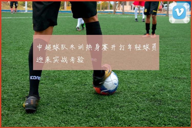 中超球队冬训热身赛开打年轻球员迎来实战考验