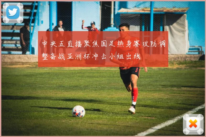 中央五直播聚焦国足热身赛攻防调整备战亚洲杯冲击小组出线