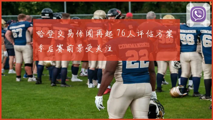 哈登交易传闻再起 76人评估方案 季后赛前景受关注