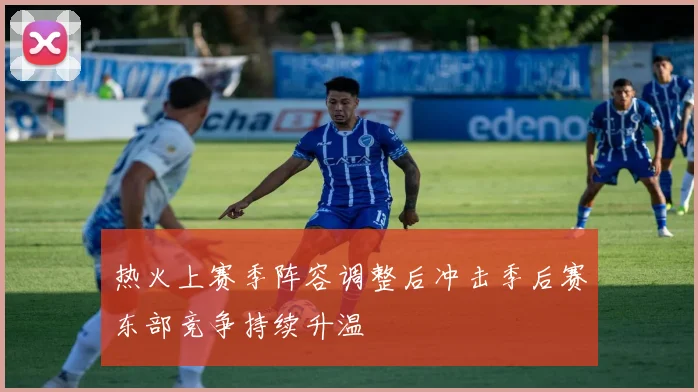 热火上赛季阵容调整后冲击季后赛东部竞争持续升温