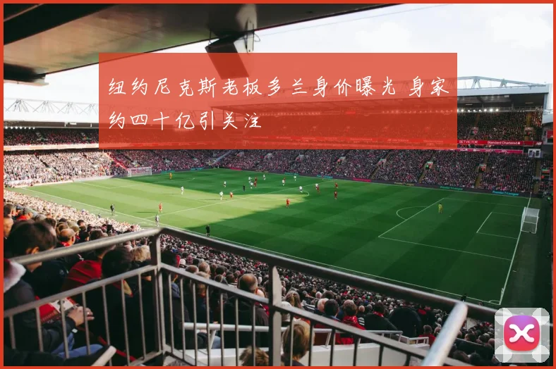 纽约尼克斯老板多兰身价曝光 身家约四十亿引关注