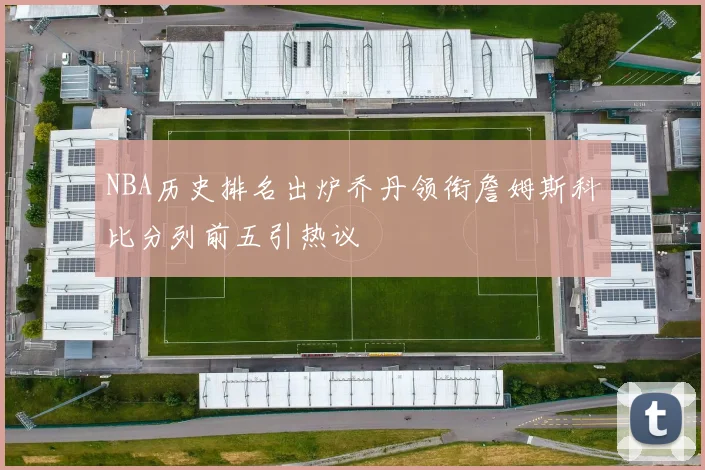 NBA历史排名出炉乔丹领衔詹姆斯科比分列前五引热议