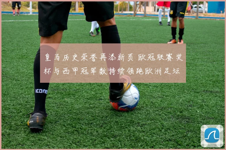 皇马历史荣誉再添新页 欧冠联赛奖杯与西甲冠军数持续领跑欧洲足坛