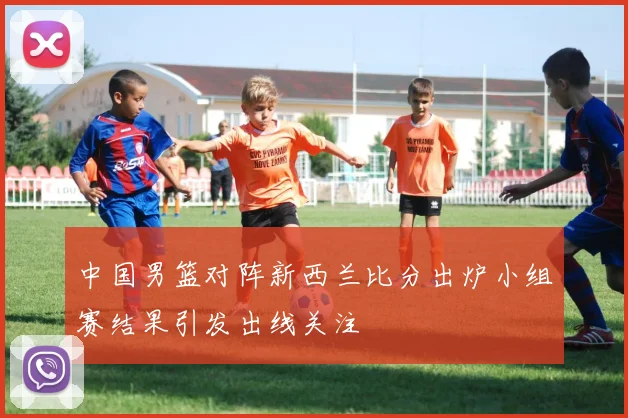 中国男篮对阵新西兰比分出炉小组赛结果引发出线关注