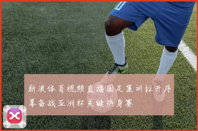 新浪体育视频直播国足集训拉开序幕备战亚洲杯关键热身赛