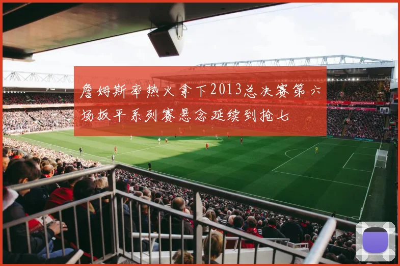 詹姆斯率热火拿下2013总决赛第六场扳平系列赛悬念延续到抢七