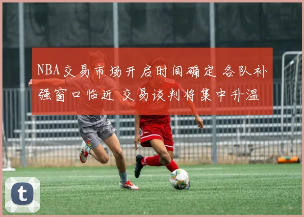 NBA交易市场开启时间确定 各队补强窗口临近 交易谈判将集中升温