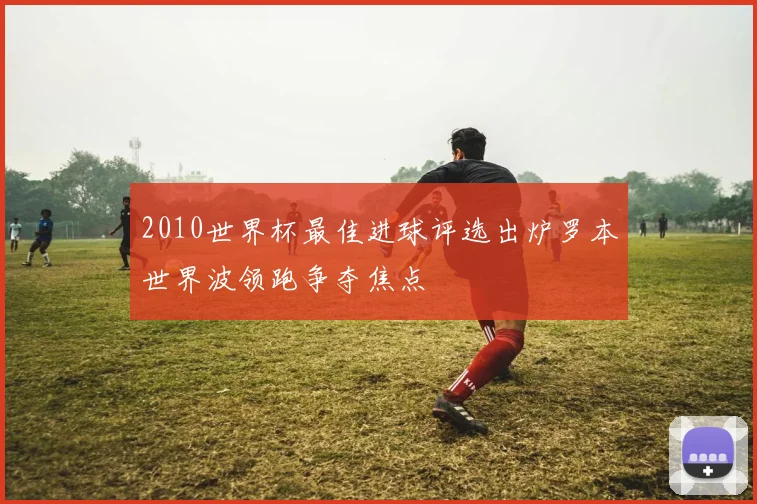 2010世界杯最佳进球评选出炉罗本世界波领跑争夺焦点