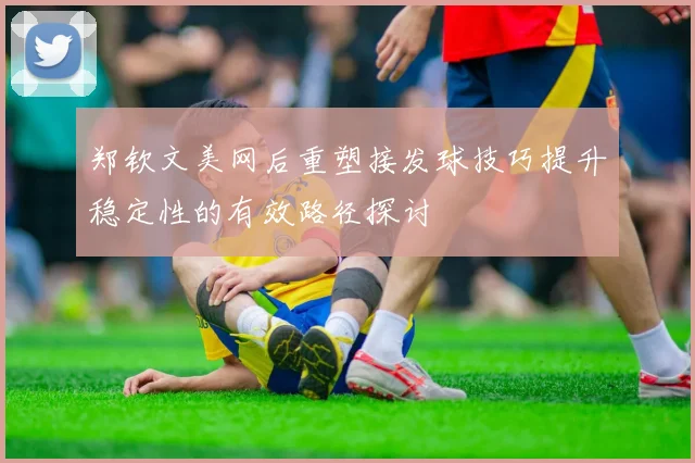 郑钦文美网后重塑接发球技巧提升稳定性的有效路径探讨