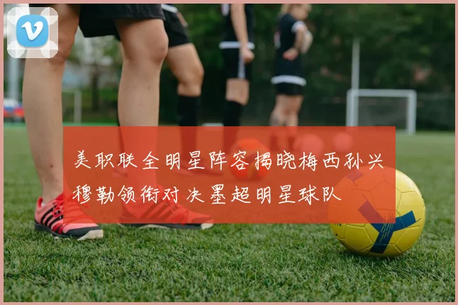 美职联全明星阵容揭晓梅西孙兴慜穆勒领衔对决墨超明星球队