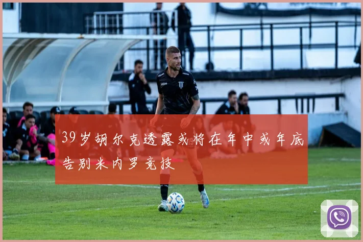 39岁胡尔克透露或将在年中或年底告别米内罗竞技