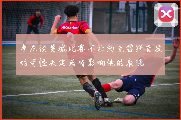 鲁尼谈曼城比赛不让约克雷斯首发的奇怪决定或将影响他的表现