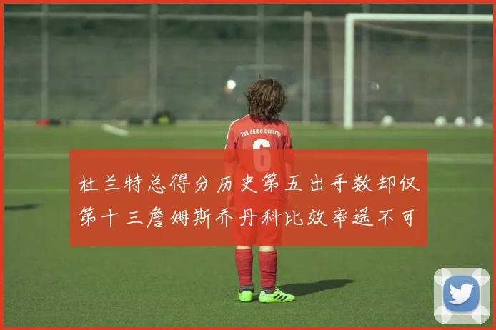 杜兰特总得分历史第五出手数却仅第十三詹姆斯乔丹科比效率遥不可及
