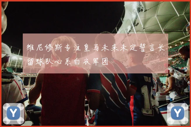 维尼修斯专注皇马未来未定誓言长留球队心系白衣军团