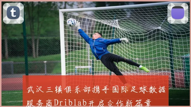 武汉三镇俱乐部携手国际足球数据服务商Driblab开启合作新篇章