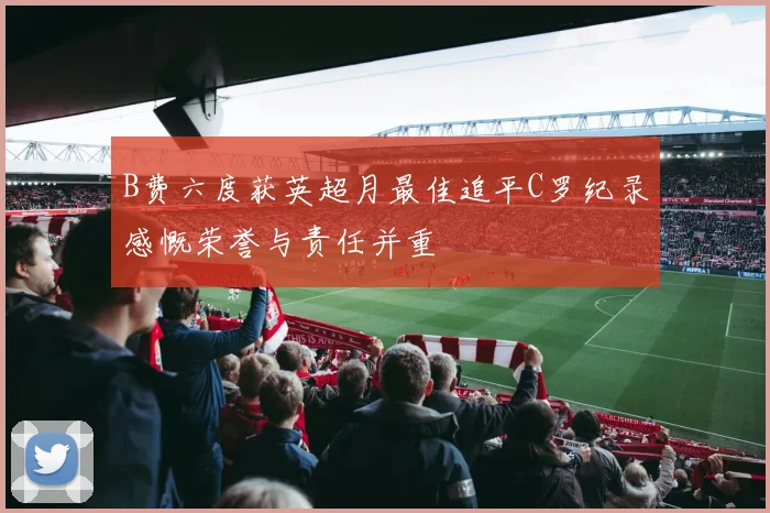 B费六度获英超月最佳追平C罗纪录感慨荣誉与责任并重