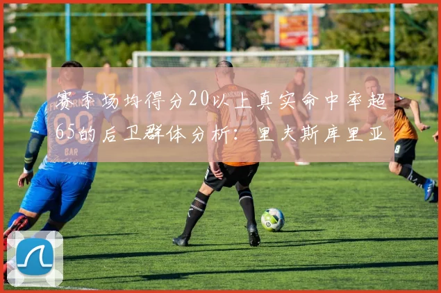 赛季场均得分20以上真实命中率超65的后卫群体分析：里夫斯库里亚历山大