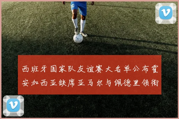 西班牙国家队友谊赛大名单公布霍安加西亚缺席亚马尔与佩德里领衔出战
