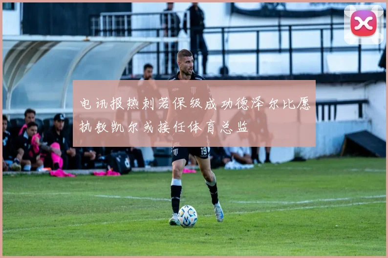 电讯报热刺若保级成功德泽尔比愿执教凯尔或接任体育总监