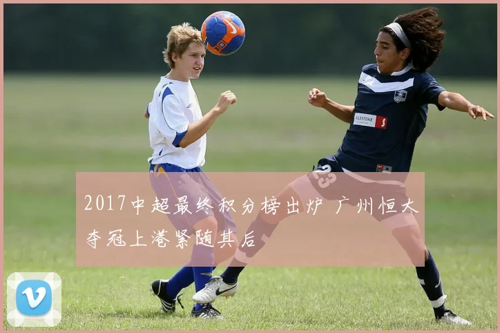 2017中超最终积分榜出炉 广州恒大夺冠上港紧随其后