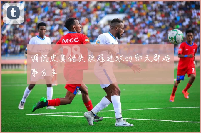 调侃皮奥错失欧冠进球的聊天群趣事分享