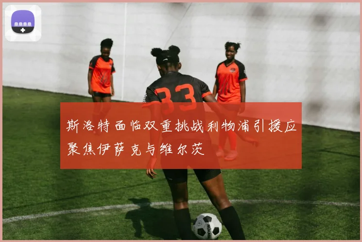 斯洛特面临双重挑战利物浦引援应聚焦伊萨克与维尔茨