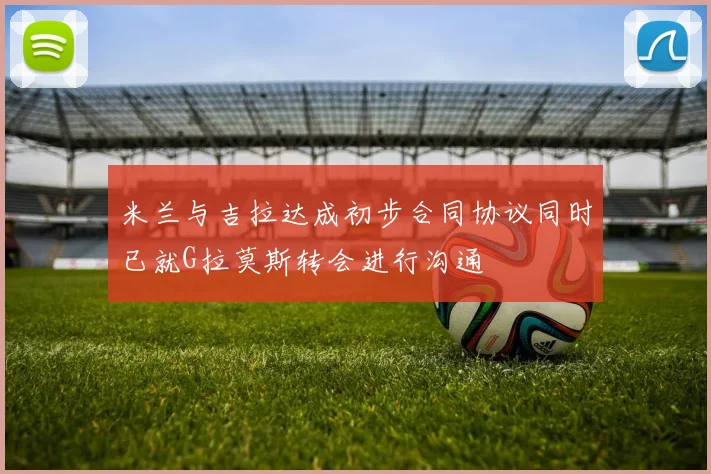 米兰与吉拉达成初步合同协议同时已就G拉莫斯转会进行沟通