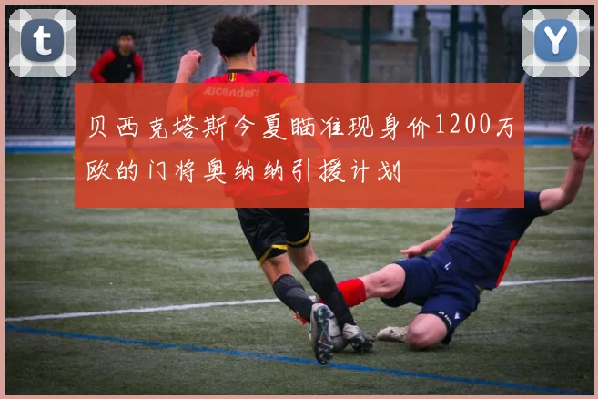 贝西克塔斯今夏瞄准现身价1200万欧的门将奥纳纳引援计划