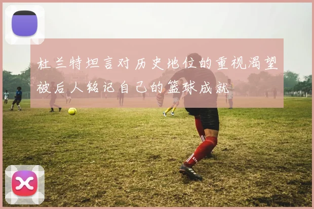 杜兰特坦言对历史地位的重视渴望被后人铭记自己的篮球成就