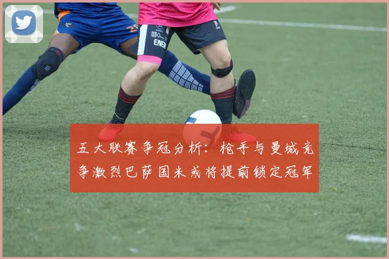 五大联赛争冠分析：枪手与曼城竞争激烈巴萨国米或将提前锁定冠军