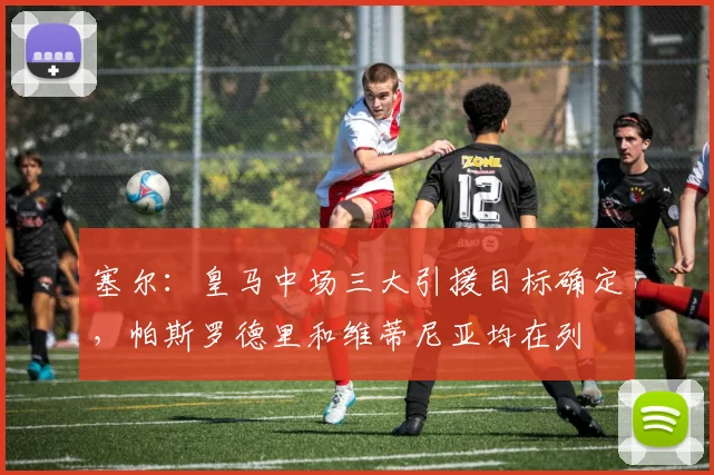 塞尔：皇马中场三大引援目标确定，帕斯罗德里和维蒂尼亚均在列